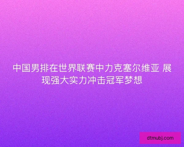 中国男排在世界联赛中力克塞尔维亚 展现强大实力冲击冠军梦想