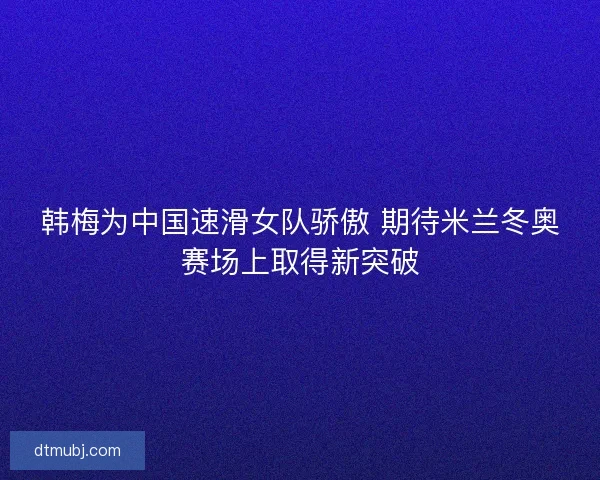 韩梅为中国速滑女队骄傲 期待米兰冬奥赛场上取得新突破
