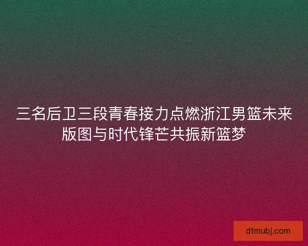 三名后卫三段青春接力点燃浙江男篮未来版图与时代锋芒共振新篮梦