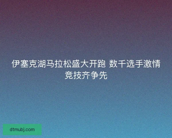 伊塞克湖马拉松盛大开跑 数千选手激情竞技齐争先
